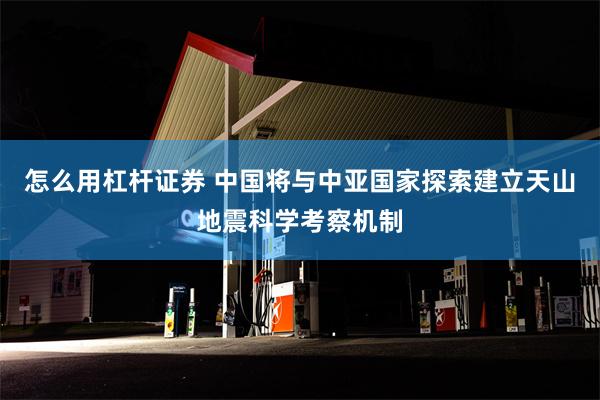 怎么用杠杆证券 中国将与中亚国家探索建立天山地震科学考察机制