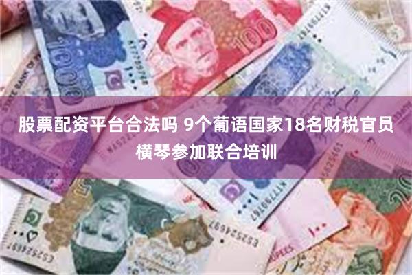 股票配资平台合法吗 9个葡语国家18名财税官员横琴参加联合培训