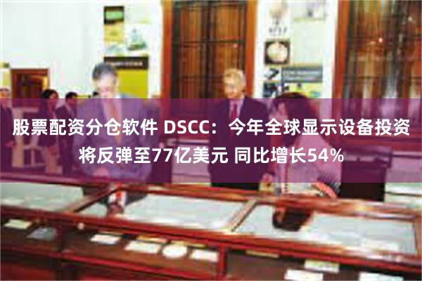 股票配资分仓软件 DSCC：今年全球显示设备投资将反弹至77亿美元 同比增长54%