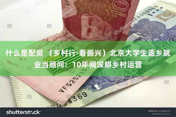 什么是配资 （乡村行·看振兴）北京大学生返乡就业当顾问：10年间深耕乡村运营