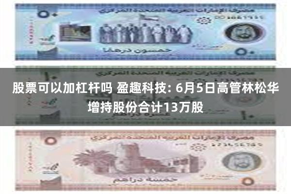 股票可以加杠杆吗 盈趣科技: 6月5日高管林松华增持股份合计13万股