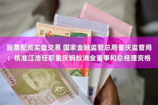 股票配资实盘交易 国家金融监管总局重庆监管局：核准江浩任职重庆蚂蚁消金董事和总经理资格