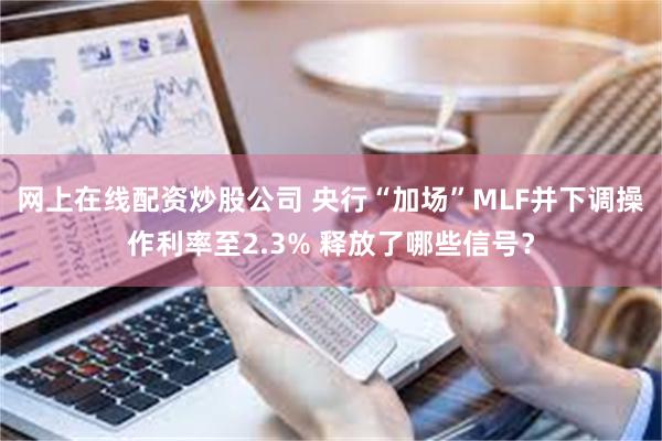 网上在线配资炒股公司 央行“加场”MLF并下调操作利率至2.3% 释放了哪些信号？