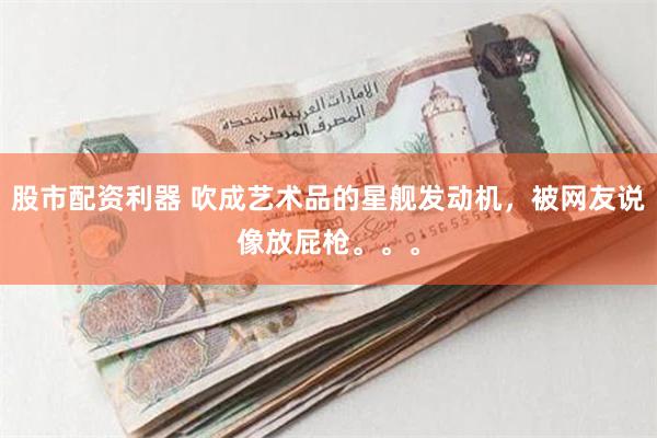 股市配资利器 吹成艺术品的星舰发动机，被网友说像放屁枪。。。