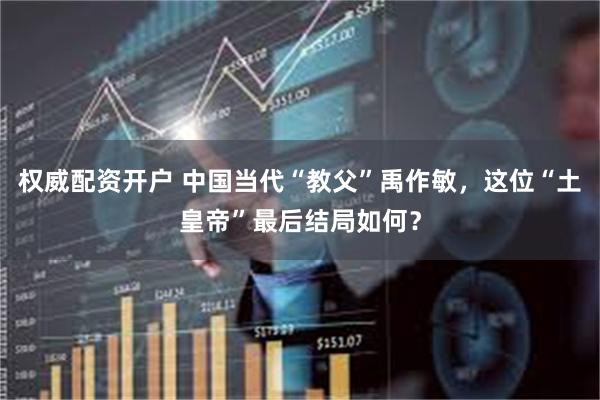 权威配资开户 中国当代“教父”禹作敏，这位“土皇帝”最后结局如何？