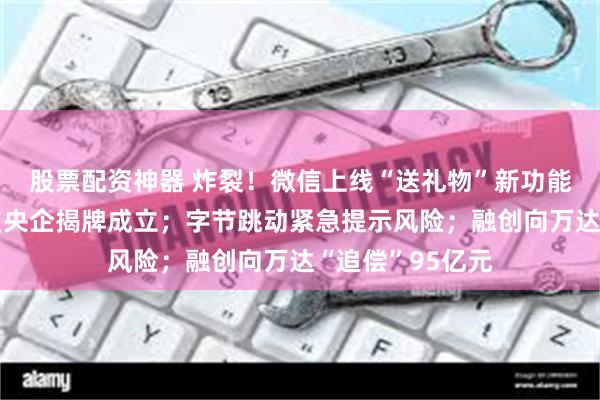 股票配资神器 炸裂！微信上线“送礼物”新功能；首家数据科技央企揭牌成立；字节跳动紧急提示风险；融创向万达“追偿”95亿元