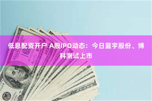 低息配资开户 A股IPO动态：今日蓝宇股份、博科测试上市