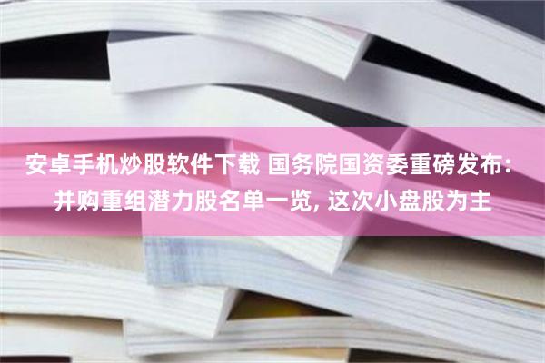 安卓手机炒股软件下载 国务院国资委重磅发布: 并购重组潜力股名单一览, 这次小盘股为主