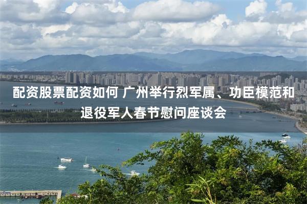 配资股票配资如何 广州举行烈军属、功臣模范和退役军人春节慰问座谈会