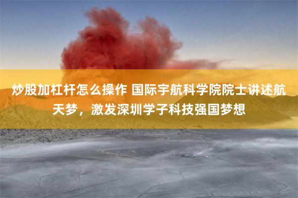 炒股加杠杆怎么操作 国际宇航科学院院士讲述航天梦，激发深圳学子科技强国梦想