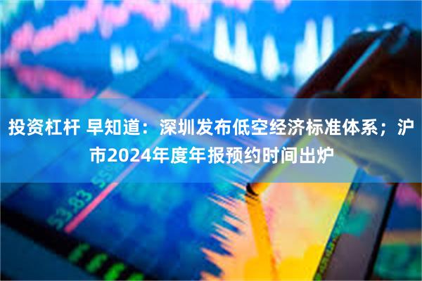 投资杠杆 早知道：深圳发布低空经济标准体系；沪市2024年度年报预约时间出炉