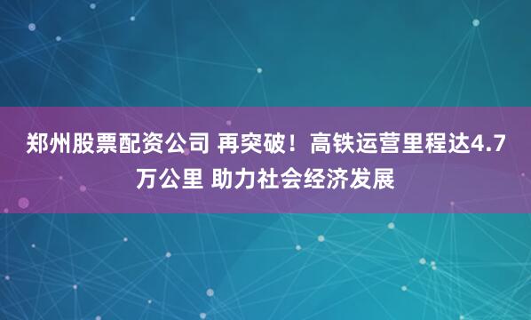 郑州股票配资公司 再突破！高铁运营里程达4.7万公里 助力社会经济发展