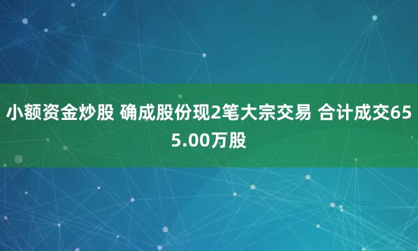 小额资金炒股 确成股份现2笔大宗交易 合计成交655.00万股