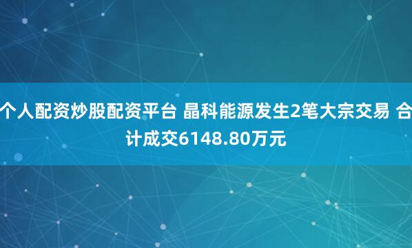 个人配资炒股配资平台 晶科能源发生2笔大宗交易 合计成交6148.80万元