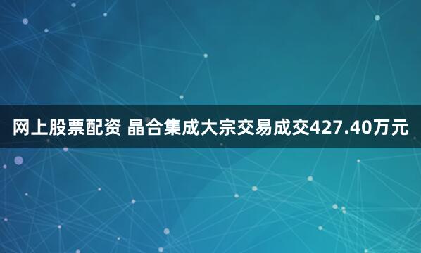 网上股票配资 晶合集成大宗交易成交427.40万元