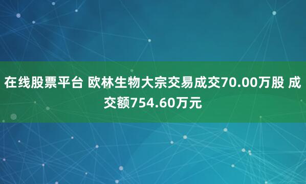 在线股票平台 欧林生物大宗交易成交70.00万股 成交额754.60万元