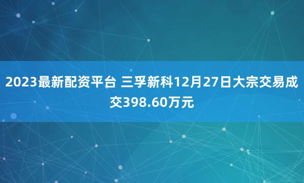 2023最新配资平台 三孚新科12月27日大宗交易成交398.60万元