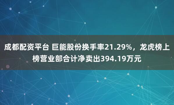 成都配资平台 巨能股份换手率21.29%，龙虎榜上榜营业部合计净卖出394.19万元