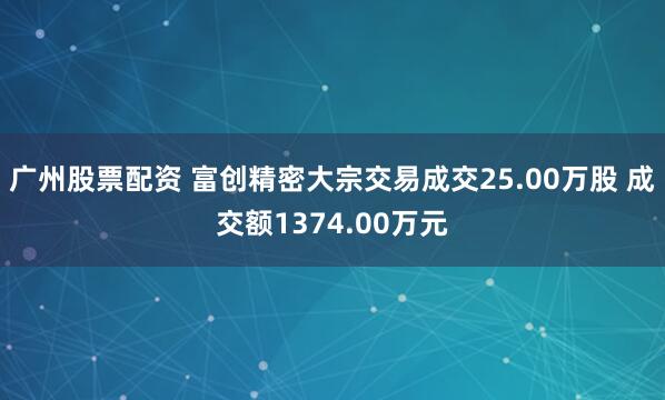 广州股票配资 富创精密大宗交易成交25.00万股 成交额1374.00万元