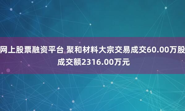 网上股票融资平台 聚和材料大宗交易成交60.00万股 成交额2316.00万元