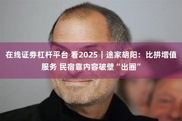 在线证劵杠杆平台 看2025｜途家胡阳：比拼增值服务 民宿靠内容破壁“出圈”