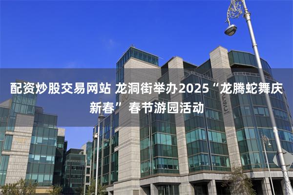 配资炒股交易网站 龙洞街举办2025“龙腾蛇舞庆新春” 春节游园活动