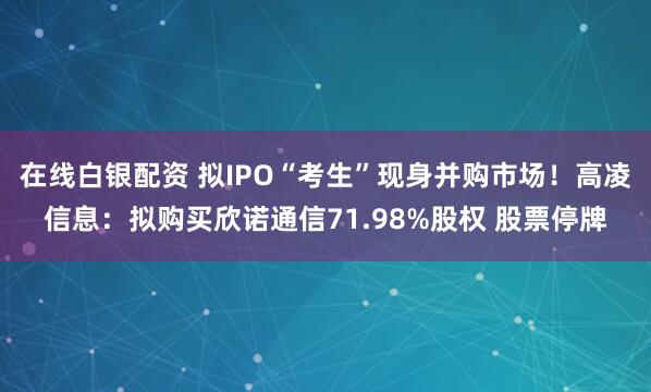 在线白银配资 拟IPO“考生”现身并购市场！高凌信息：拟购买欣诺通信71.98%股权 股票停牌