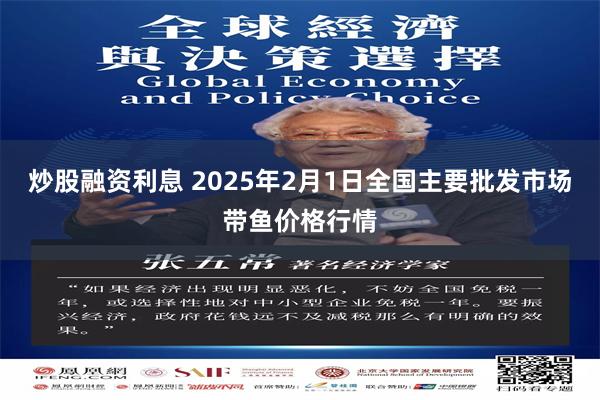 炒股融资利息 2025年2月1日全国主要批发市场带鱼价格行情