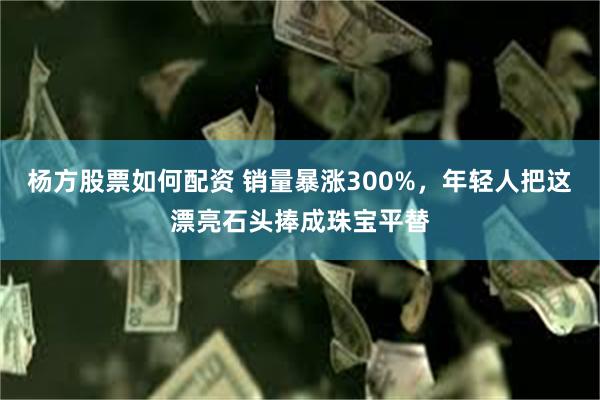 杨方股票如何配资 销量暴涨300%，年轻人把这漂亮石头捧成珠宝平替