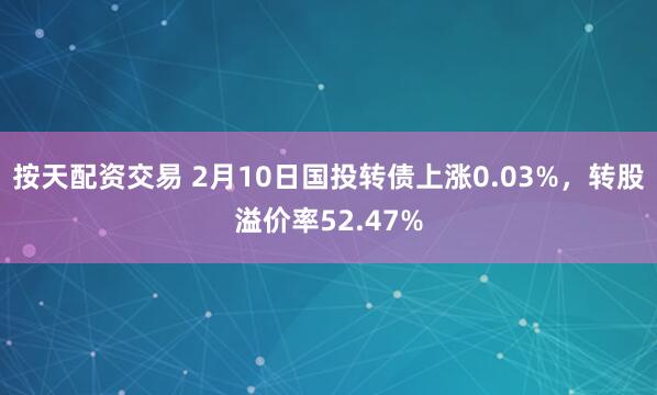 按天配资交易 2月10日国投转债上涨0.03%，转股溢价率52.47%