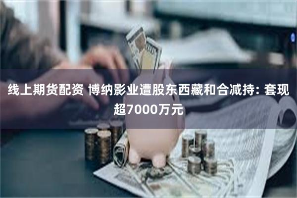 线上期货配资 博纳影业遭股东西藏和合减持: 套现超7000万元