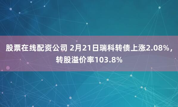 股票在线配资公司 2月21日瑞科转债上涨2.08%，转股溢价率103.8%