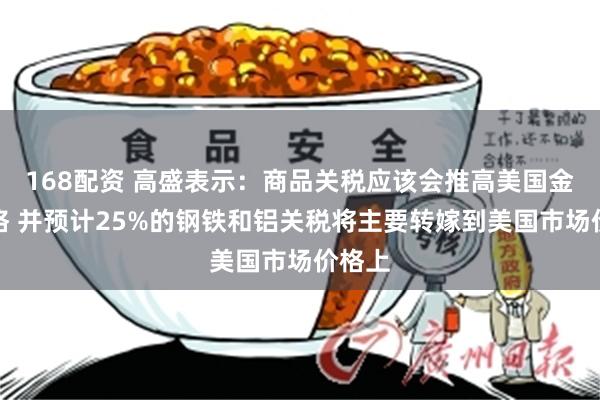 168配资 高盛表示：商品关税应该会推高美国金属价格 并预计25%的钢铁和铝关税将主要转嫁到美国市场价格上