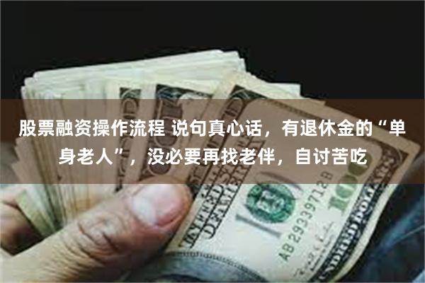 股票融资操作流程 说句真心话，有退休金的“单身老人”，没必要再找老伴，自讨苦吃