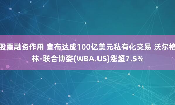 股票融资作用 宣布达成100亿美元私有化交易 沃尔格林-联合博姿(WBA.US)涨超7.5%