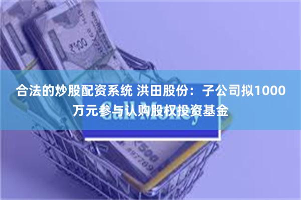 合法的炒股配资系统 洪田股份：子公司拟1000万元参与认购股权投资基金