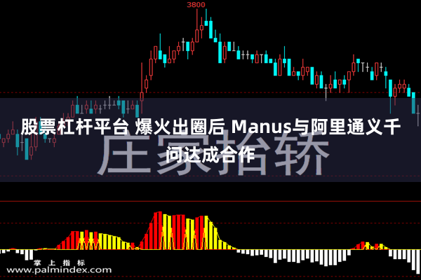 股票杠杆平台 爆火出圈后 Manus与阿里通义千问达成合作