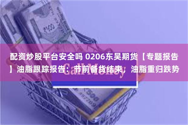 配资炒股平台安全吗 0206东吴期货【专题报告】油脂跟踪报告：节前备货结束，油脂重归跌势