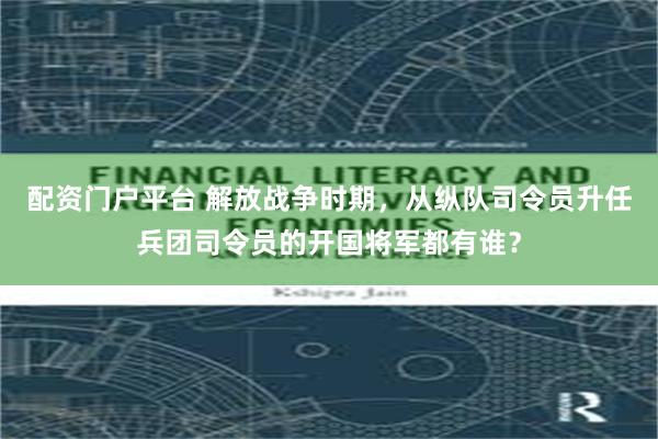 配资门户平台 解放战争时期，从纵队司令员升任兵团司令员的开国将军都有谁？